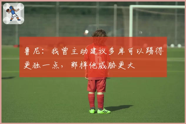 鲁尼:我曾主动建议多库可以踢得更独一点,那样他威胁更大