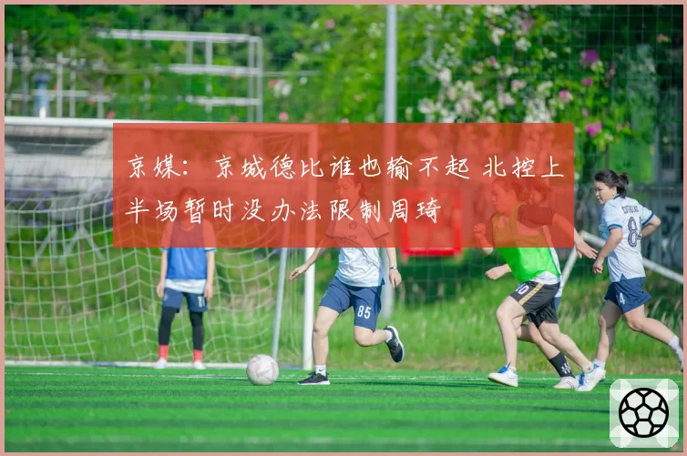 京媒:京城德比谁也输不起 北控上半场暂时没办法限制周琦