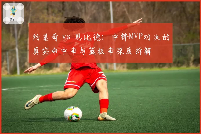 约基奇 vs 恩比德:中锋MVP对决的真实命中率与篮板率深度拆解