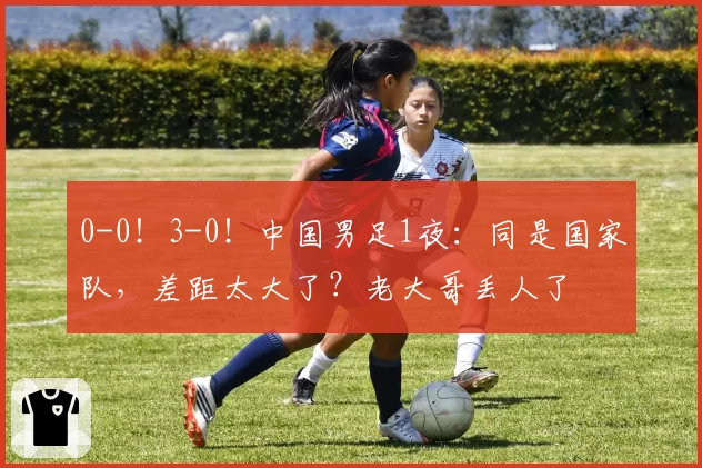 0-0！3-0！中国男足1夜：同是国家队，差距太大了？老大哥丢人了