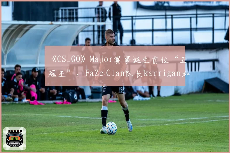 《CS_GO》Major赛事诞生首位“五冠王”,FaZe Clan队长karrigan加冕传奇