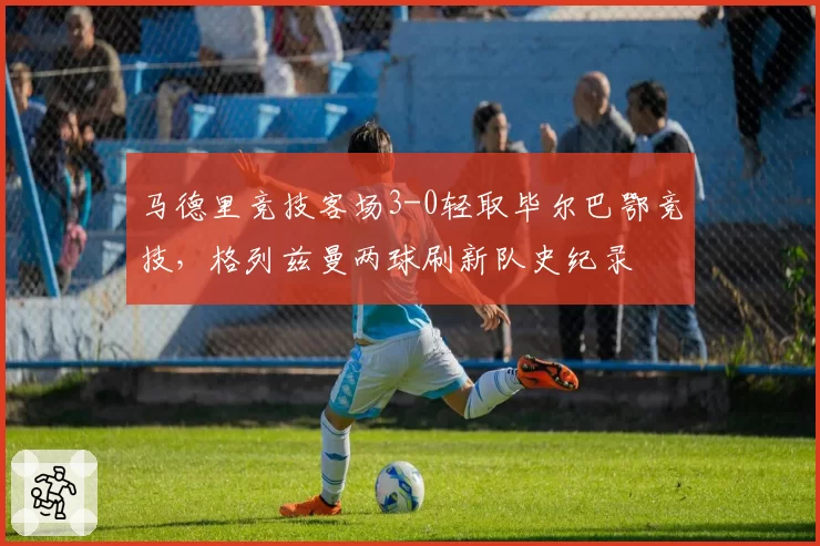 马德里竞技客场3-0轻取毕尔巴鄂竞技,格列兹曼两球刷新队史纪录
