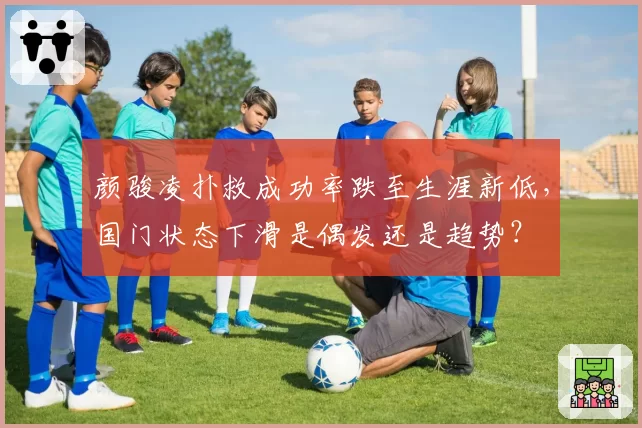 颜骏凌扑救成功率跌至生涯新低,国门状态下滑是偶发还是趋势?