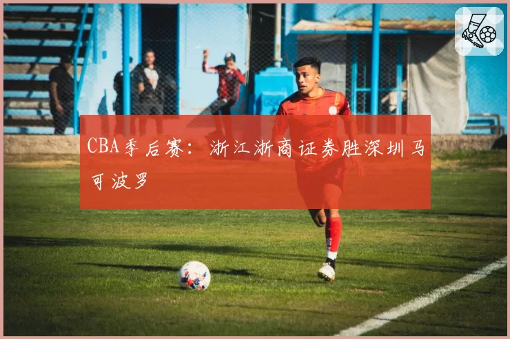 CBA季后赛:浙江浙商证券胜深圳马可波罗