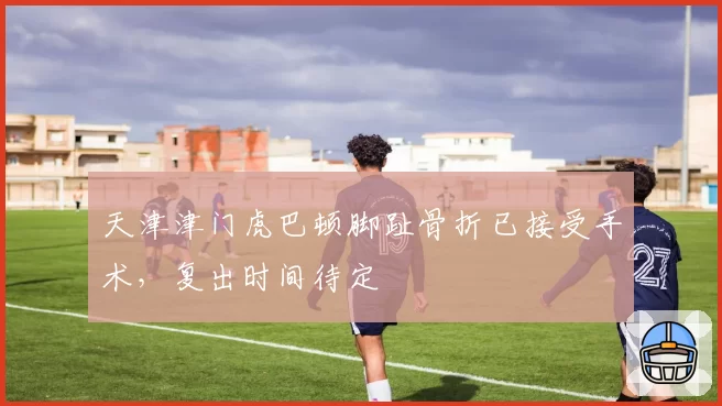 天津津门虎巴顿脚趾骨折已接受手术,复出时间待定