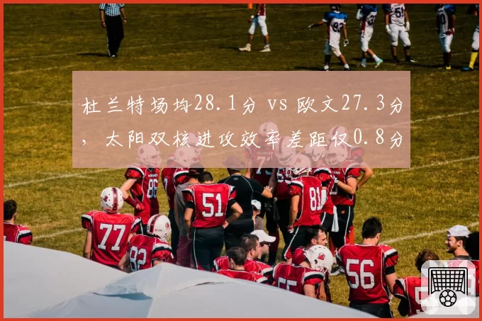 杜兰特场均28.1分 vs 欧文27.3分,太阳双核进攻效率差距仅0.8分