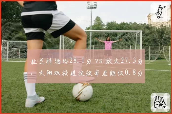 杜兰特场均28.1分 vs 欧文27.3分,太阳双核进攻效率差距仅0.8分