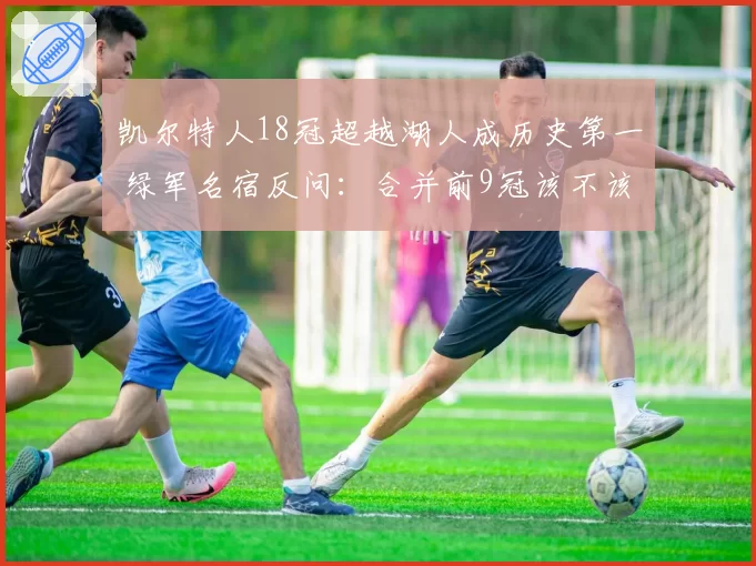 凯尔特人18冠超越湖人成历史第一 绿军名宿反问:合并前9冠该不该缩水