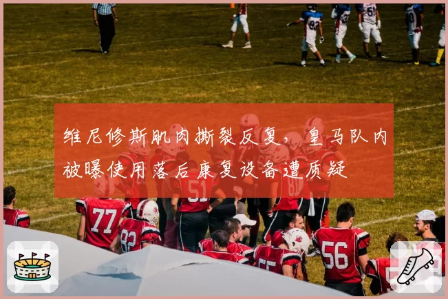 维尼修斯肌肉撕裂反复，皇马队内被曝使用落后康复设备遭质疑