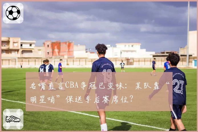 名嘴直言CBA争冠已变味：某队靠“明星哨”保送季后赛席位？