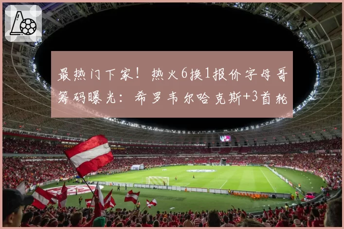 最热门下家！热火6换1报价字母哥筹码曝光：希罗韦尔哈克斯+3首轮