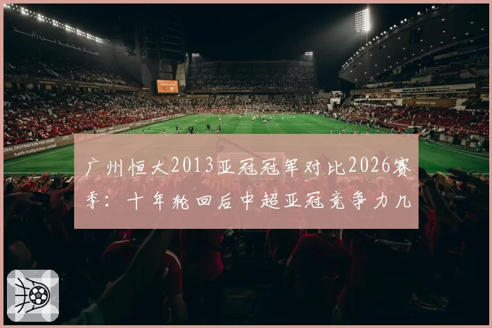 广州恒大2013亚冠冠军对比2026赛季：十年轮回后中超亚冠竞争力几何？