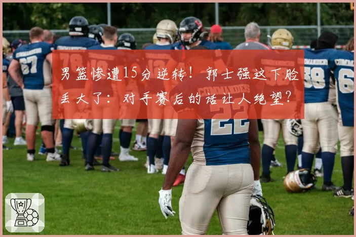 男篮惨遭15分逆转！郭士强这下脸丢大了：对手赛后的话让人绝望？