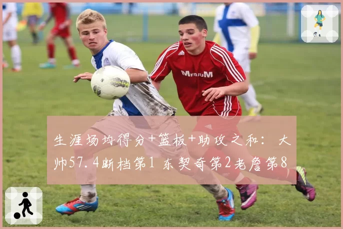生涯场均得分+篮板+助攻之和：大帅57.4断档第1 东契奇第2老詹第8