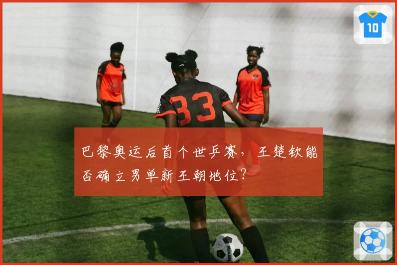 巴黎奥运后首个世乒赛，王楚钦能否确立男单新王朝地位？