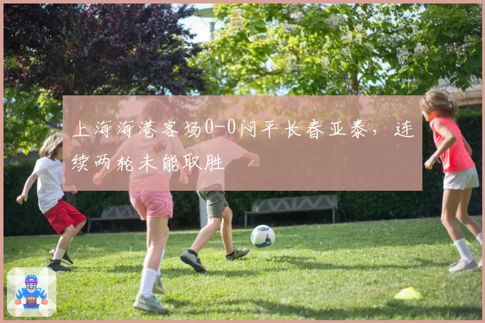 上海海港客场0-0闷平长春亚泰，连续两轮未能取胜