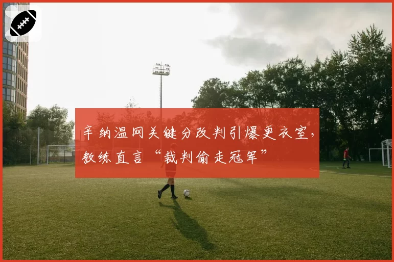 辛纳温网关键分改判引爆更衣室，教练直言“裁判偷走冠军”