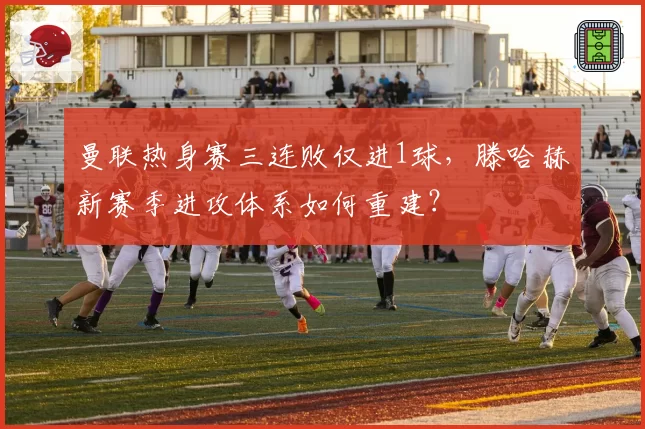 曼联热身赛三连败仅进1球,滕哈赫新赛季进攻体系如何重建?