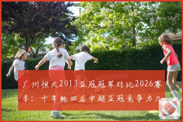 广州恒大2013亚冠冠军对比2026赛季：十年轮回后中超亚冠竞争力几何？