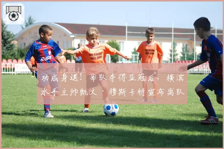 功成身退！率队夺得亚冠后，横滨水手主帅凯文·穆斯卡特宣布离队