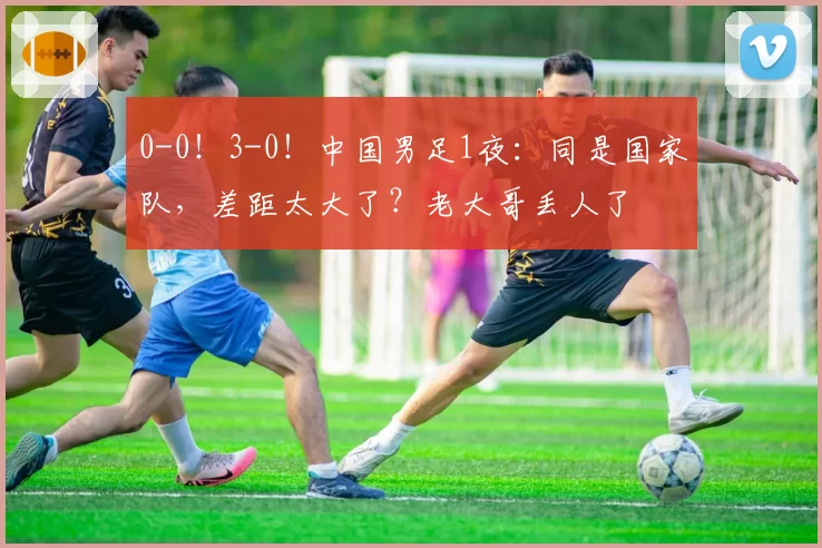 0-0！3-0！中国男足1夜：同是国家队，差距太大了？老大哥丢人了
