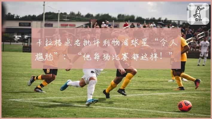 卡拉格点名批评利物浦球星“令人尴尬”:“他每场比赛都这样!”