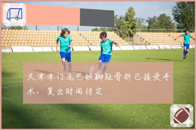 天津津门虎巴顿脚趾骨折已接受手术,复出时间待定