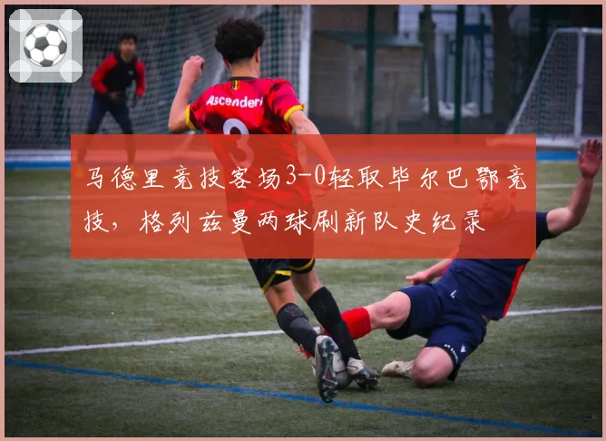 马德里竞技客场3-0轻取毕尔巴鄂竞技,格列兹曼两球刷新队史纪录