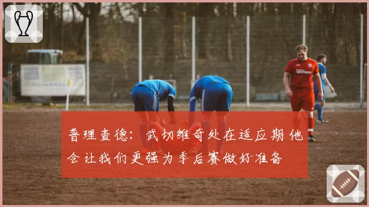 普理查德:武切维奇处在适应期 他会让我们更强为季后赛做好准备