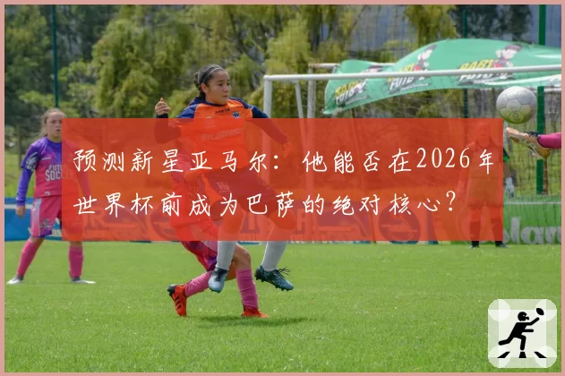 预测新星亚马尔：他能否在2026年世界杯前成为巴萨的绝对核心？