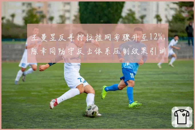 王曼昱反手拧拉挂网率骤升至12%，陈幸同防守反击体系压制效果引训练争议