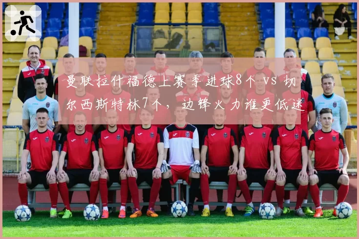 曼联拉什福德上赛季进球8个 vs 切尔西斯特林7个,边锋火力谁更低迷