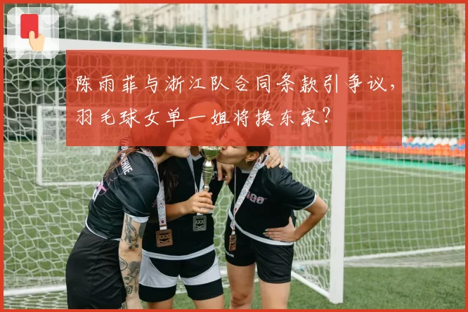 陈雨菲与浙江队合同条款引争议，羽毛球女单一姐将换东家？