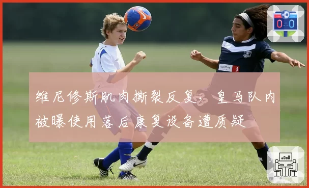 维尼修斯肌肉撕裂反复，皇马队内被曝使用落后康复设备遭质疑