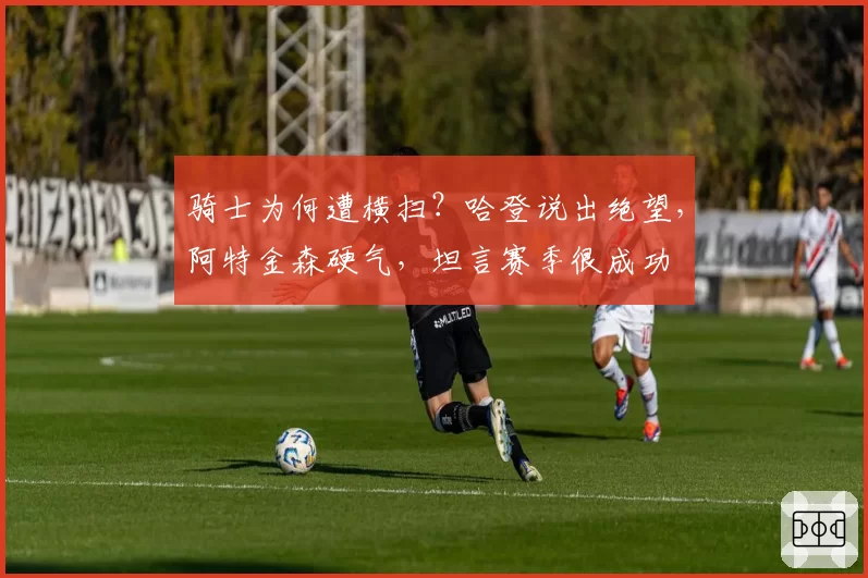 骑士为何遭横扫?哈登说出绝望,阿特金森硬气,坦言赛季很成功
