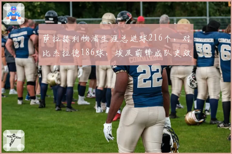 萨拉赫利物浦生涯总进球216个，对比杰拉德186球，埃及前锋成队史效率之王