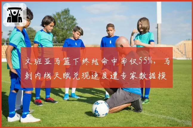 文班亚马篮下终结命中率仅55%,马刺内线天赋兑现速度遭专家数据模型质疑