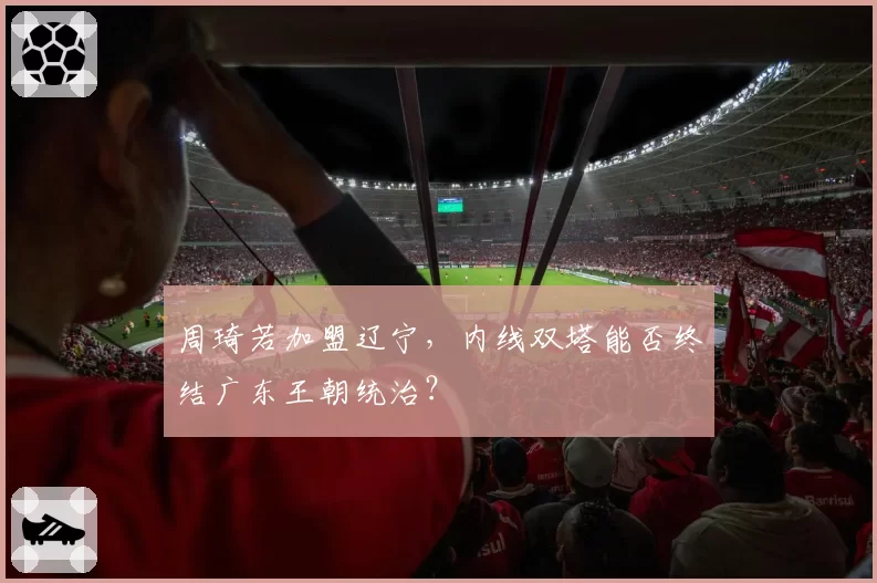 周琦若加盟辽宁,内线双塔能否终结广东王朝统治?