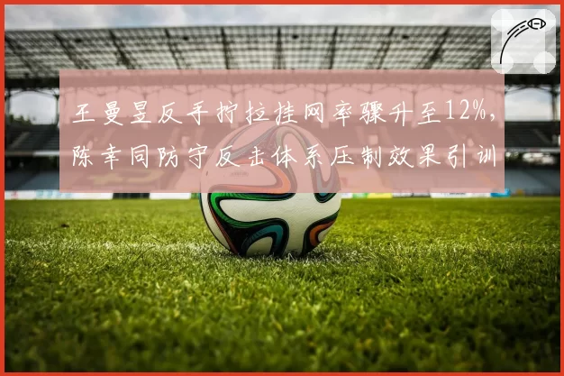 王曼昱反手拧拉挂网率骤升至12%，陈幸同防守反击体系压制效果引训练争议