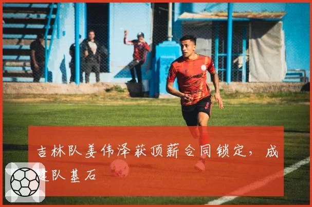 吉林队姜伟泽获顶薪合同锁定,成建队基石