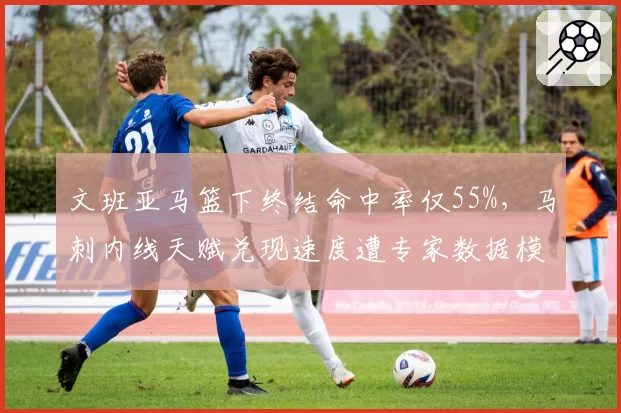 文班亚马篮下终结命中率仅55%,马刺内线天赋兑现速度遭专家数据模型质疑