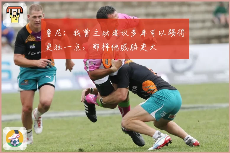 鲁尼:我曾主动建议多库可以踢得更独一点,那样他威胁更大