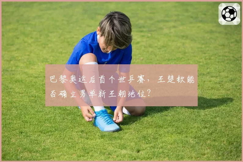 巴黎奥运后首个世乒赛，王楚钦能否确立男单新王朝地位？