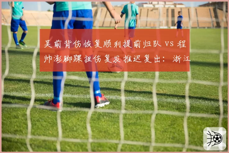 吴前背伤恢复顺利提前归队 vs 程帅澎脚踝扭伤复发推迟复出:浙江后卫线康复时间表