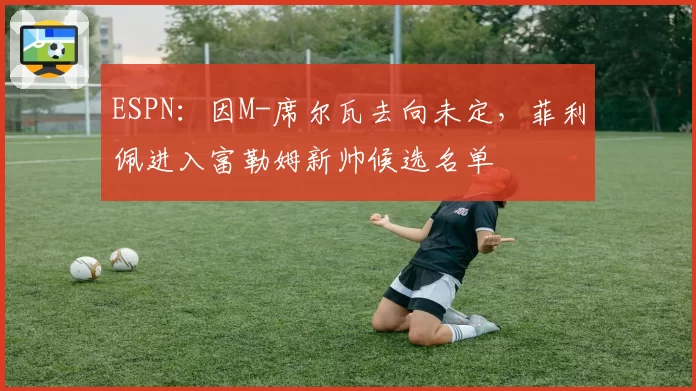 ESPN：因M-席尔瓦去向未定，菲利佩进入富勒姆新帅候选名单