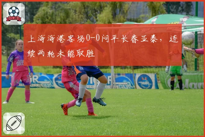 上海海港客场0-0闷平长春亚泰，连续两轮未能取胜