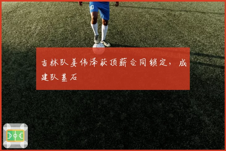 吉林队姜伟泽获顶薪合同锁定,成建队基石