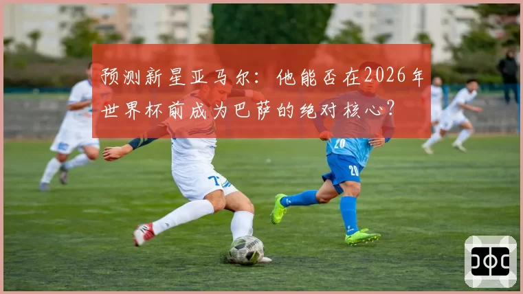预测新星亚马尔：他能否在2026年世界杯前成为巴萨的绝对核心？