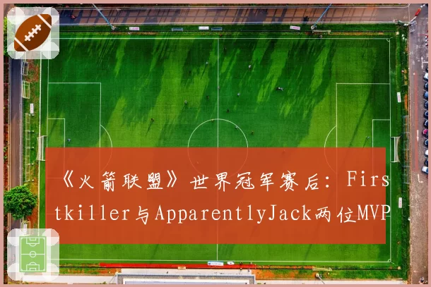 《火箭联盟》世界冠军赛后:Firstkiller与ApparentlyJack两位MVP级选手的签约动向解析