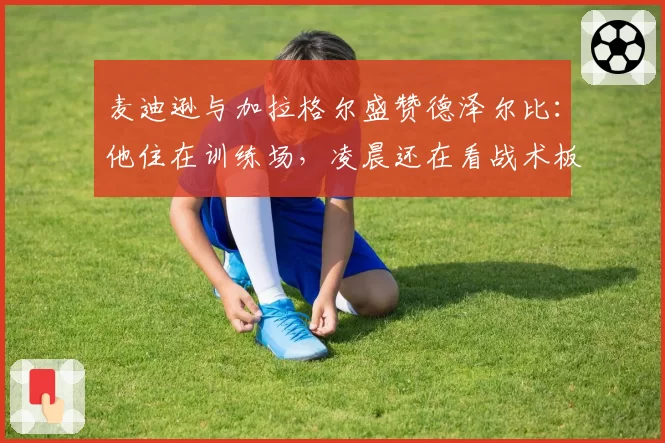 麦迪逊与加拉格尔盛赞德泽尔比:他住在训练场,凌晨还在看战术板
